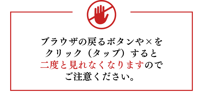 ブラウザの戻るボタンや×をクリック（タップ）すると二度と見れなくなりますのでご注意ください。