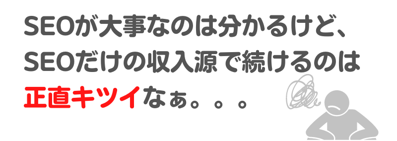 「SEOが大事なのは分かるけど、SEOだけの収入源で続けるのは正直キツイなぁ。。。」